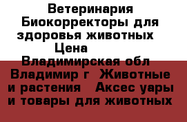 Ветеринария:Биокорректоры для здоровья животных › Цена ­ 100 - Владимирская обл., Владимир г. Животные и растения » Аксесcуары и товары для животных   